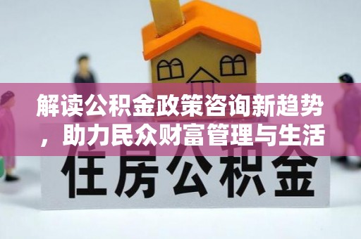 龙文解读公积金政策咨询新趋势，助力民众财富管理与生活规划