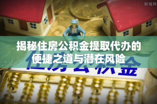龙文揭秘住房公积金提取代办的便捷之道与潜在风险