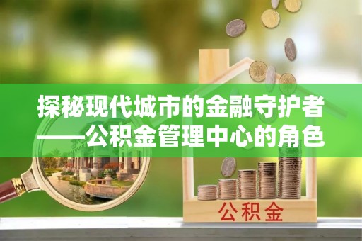 龙文探秘现代城市的金融守护者——公积金管理中心的角色与使命